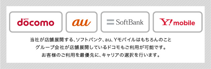 docomo au softbank ymobile 当社が店舗展開する、ソフトバンク、au、Yモバイルはもちろんのこと
グループ会社が店舗展開しているドコモもご利用が可能です。
お客様のご利用を最優先に、キャリアの選択を行います。